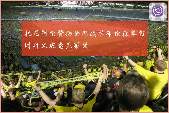 托尼阿伦赞扬面包战术布伦森单打时对文班毫无察觉