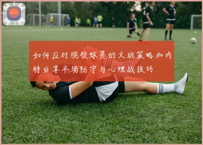 如何应对现役球员的文班策略加内特分享半场防守与心理战技巧