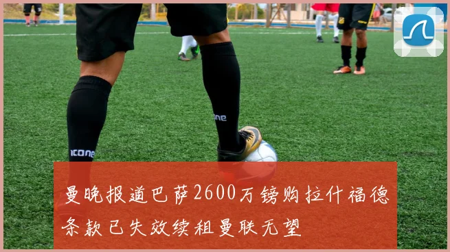 曼晚报道巴萨2600万镑购拉什福德条款已失效续租曼联无望