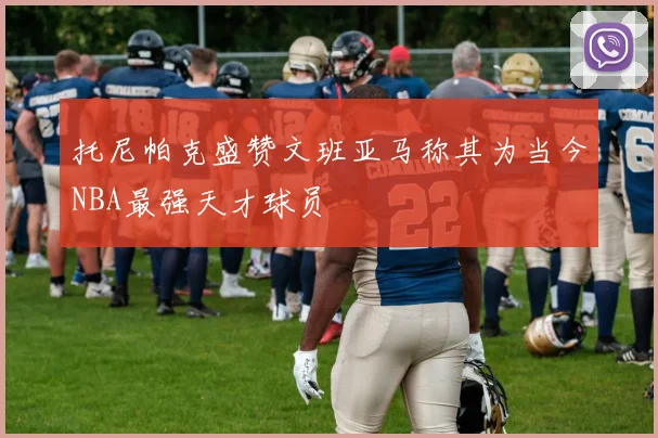 托尼帕克盛赞文班亚马称其为当今NBA最强天才球员