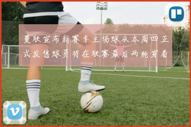 曼联宣布新赛季主场球衣本周四正式发售球员将在联赛最后两轮穿着上阵