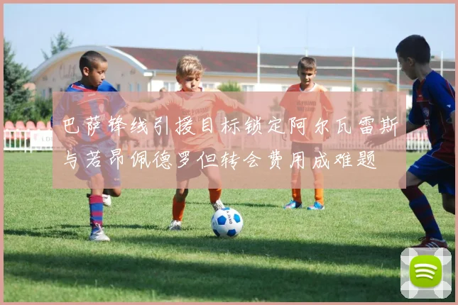 巴萨锋线引援目标锁定阿尔瓦雷斯与若昂佩德罗但转会费用成难题