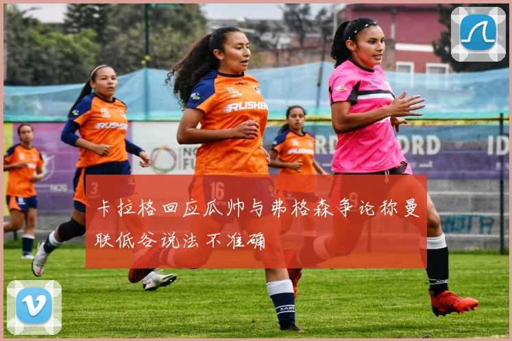 卡拉格回应瓜帅与弗格森争论称曼联低谷说法不准确