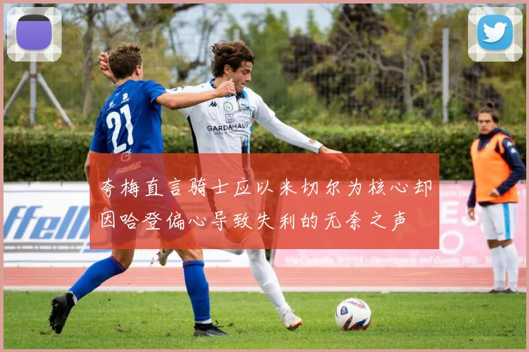 夸梅直言骑士应以米切尔为核心却因哈登偏心导致失利的无奈之声