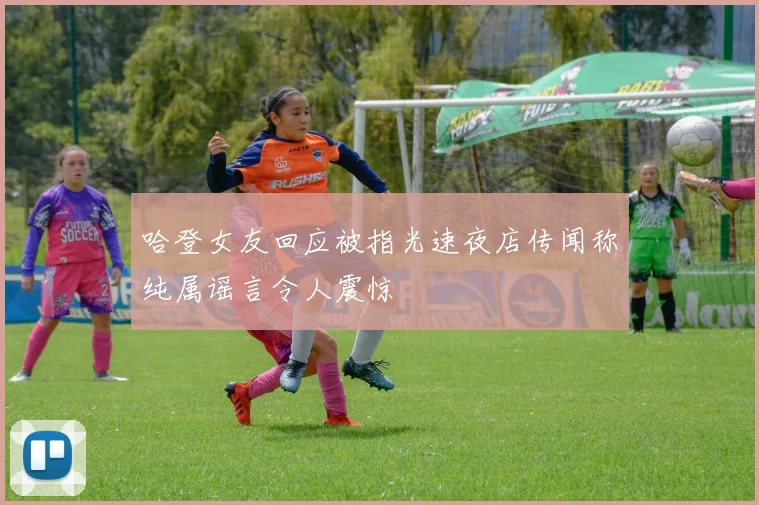 哈登女友回应被指光速夜店传闻称纯属谣言令人震惊