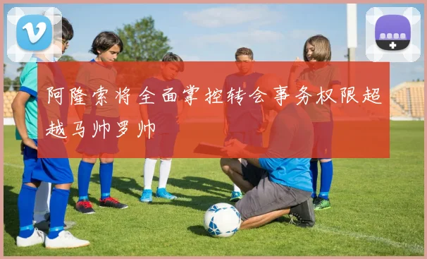 阿隆索将全面掌控转会事务权限超越马帅罗帅