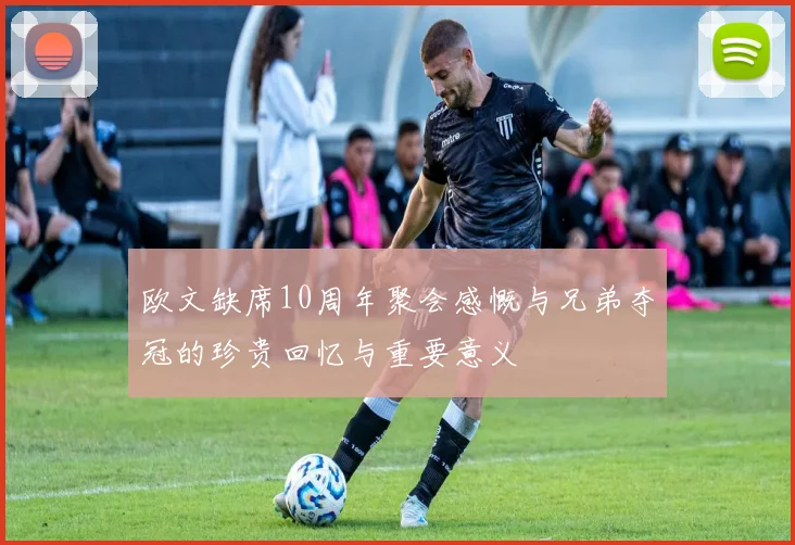 欧文缺席10周年聚会感慨与兄弟夺冠的珍贵回忆与重要意义